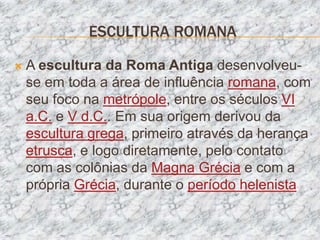ESCULTURA ROMANA

   A escultura da Roma Antiga desenvolveu-
    se em toda a área de influência romana, com
    seu foco na metrópole, entre os séculos VI
    a.C. e V d.C.. Em sua origem derivou da
    escultura grega, primeiro através da herança
    etrusca, e logo diretamente, pelo contato
    com as colônias da Magna Grécia e com a
    própria Grécia, durante o período helenista
 