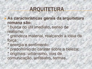 ARQUITETURA
   As características gerais da arquitetura
    romana são:
    * busca do útil imediato, senso de
    realismo;
    * grandeza material, realçando a idéia de
    força;
    * energia e sentimento;
    * predomínio do caráter sobre a beleza;
    * originais: urbanismo, vias de
    comunicação, anfiteatro, termas.
 