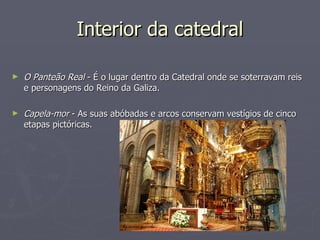 Interior da catedral O Panteão Real  - É o lugar dentro da Catedral onde se soterravam reis e personagens do Reino da Galiza. Capela-mor  - As suas abóbadas e arcos conservam vestígios de cinco etapas pictóricas. 