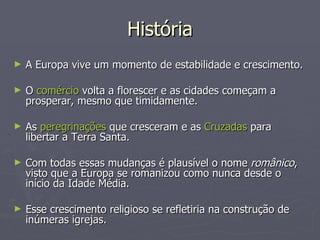 História A Europa vive um momento de estabilidade e crescimento. O  comércio  volta a florescer e as cidades começam a prosperar, mesmo que timidamente. As  peregrinações  que cresceram e as  Cruzadas  para libertar a Terra Santa.  Com todas essas mudanças é plausível o nome  românico , visto que a Europa se romanizou como nunca desde o início da Idade Média.  Esse crescimento religioso se refletiria na construção de inúmeras igrejas.  