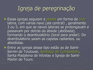 Igreja de peregrinação Essas igrejas seguiam a  planta  em forma de  cruz  latina, com várias nave (ala central) , geralmente 3 ou 5, em que as naves laterais se prolongavam e passavam por detrás da ábside (abóbada), formando o deambulatório (local para andar). Do deambulatório saiam as capelas radiantes, ou absidíolas.  Entre as igrejas desse tipo estão as de Saint-Sernin de Toulouse,  Santiago de Compostela , Santa Madalena de Vézelay e Igreja de Saint-Martin de Tours. 
