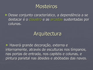 Mosteiros Desse conjunto característico, a dependência a se destacar é o  claustro  e as  arcadas  sustentadas por colunas. Arquitectura Haverá grande decoração, externa e internamente, através de esculturas nos tímpanos, nas portas de entrada, nos capitéis e colunas, e pintura parietal nas ábsides e abóbadas das naves. 