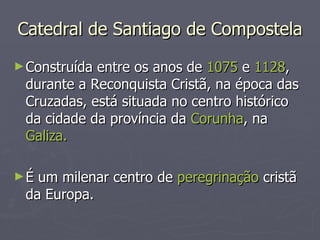 Catedral de Santiago de Compostela Construída entre os anos de  1075  e  1128 , durante a Reconquista Cristã, na época das Cruzadas, está situada no centro histórico da cidade da província da  Corunha , na  Galiza.  É um milenar centro de  peregrinação  cristã da Europa. 