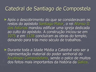 Catedral de Santiago de Compostela Após o descobrimento do que se consideravam os restos do apóstolo  Santiago Maior , o rei  Afonso II das Astúrias  mandou edificar uma igreja dedicada ao culto do apóstolo. A construção iniciou-se em  1075  e em  1128  concluíram as obras do templo, deixando para trás meio século de trabalhos. Durante toda a Idade Média a Catedral veio ser a representação material do poder senhorial do  Arcebispo Compostelano , sendo o palco de muitos dos feitos mais importantes da história da  Galiza . 