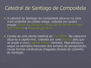 Catedral de Santiago de Compostela A catedral de Santiago de Compostela situa-se na zona mais ocidental da cidade antiga, rodeada por quatro praças:  Praça do  Obradoiro , Praça da  Acibecharia , Praça das  Pratarias   e  Praça da  Quintana . Consta de uma planta basilical de  cruz latina.  Na cabeceira situa-se a capela-mor, rodeada por uma  charola  pela que se acede a cinco  capelas radiais  menores. Esta estrutura segue os exemplos franceses dos templos de peregrinação, novas formas construtivas chegadas através do Caminho de Santiago. 