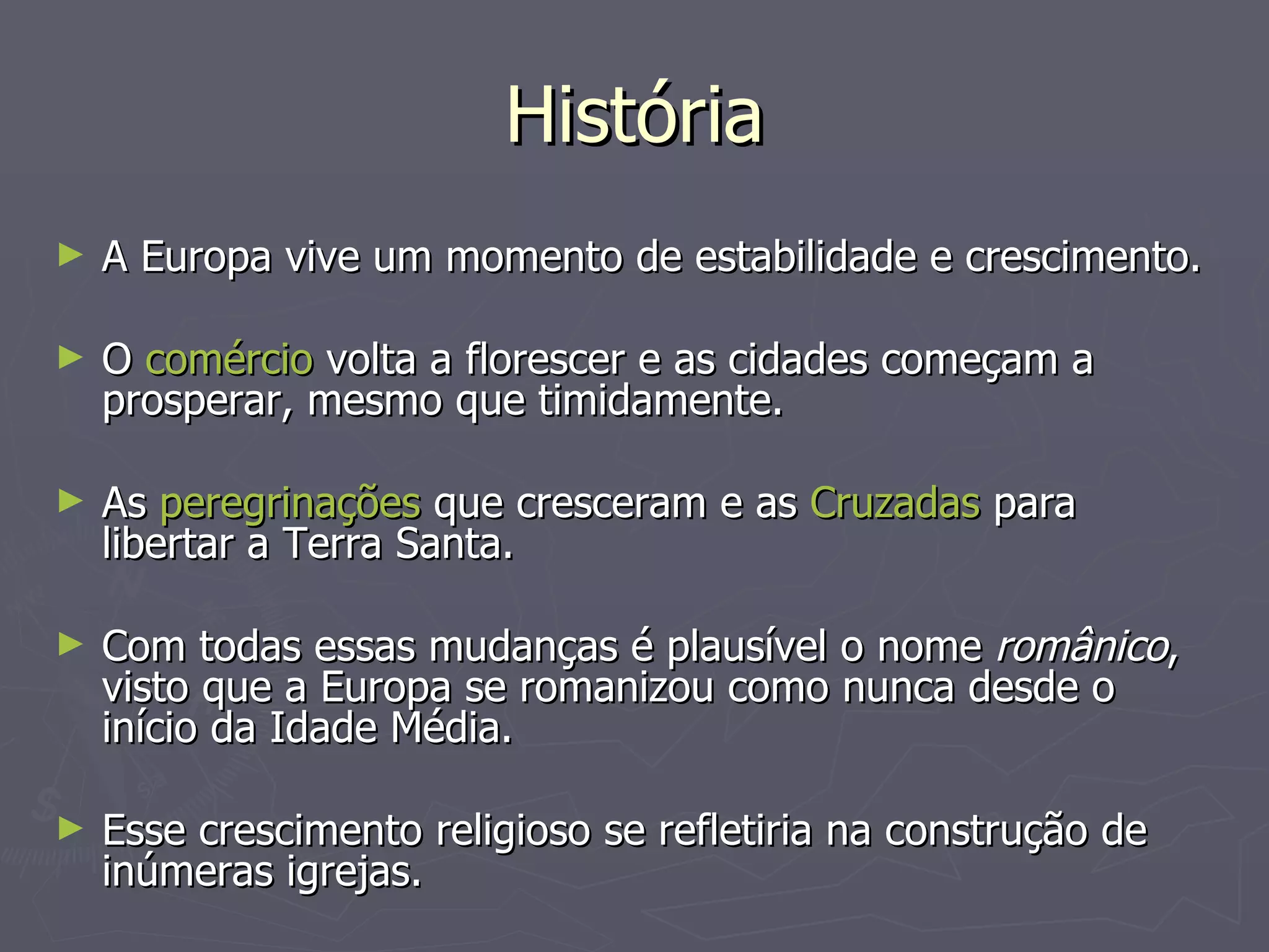 História A Europa vive um momento de estabilidade e crescimento. O  comércio  volta a florescer e as cidades começam a prosperar, mesmo que timidamente. As  peregrinações  que cresceram e as  Cruzadas  para libertar a Terra Santa.  Com todas essas mudanças é plausível o nome  românico , visto que a Europa se romanizou como nunca desde o início da Idade Média.  Esse crescimento religioso se refletiria na construção de inúmeras igrejas.  