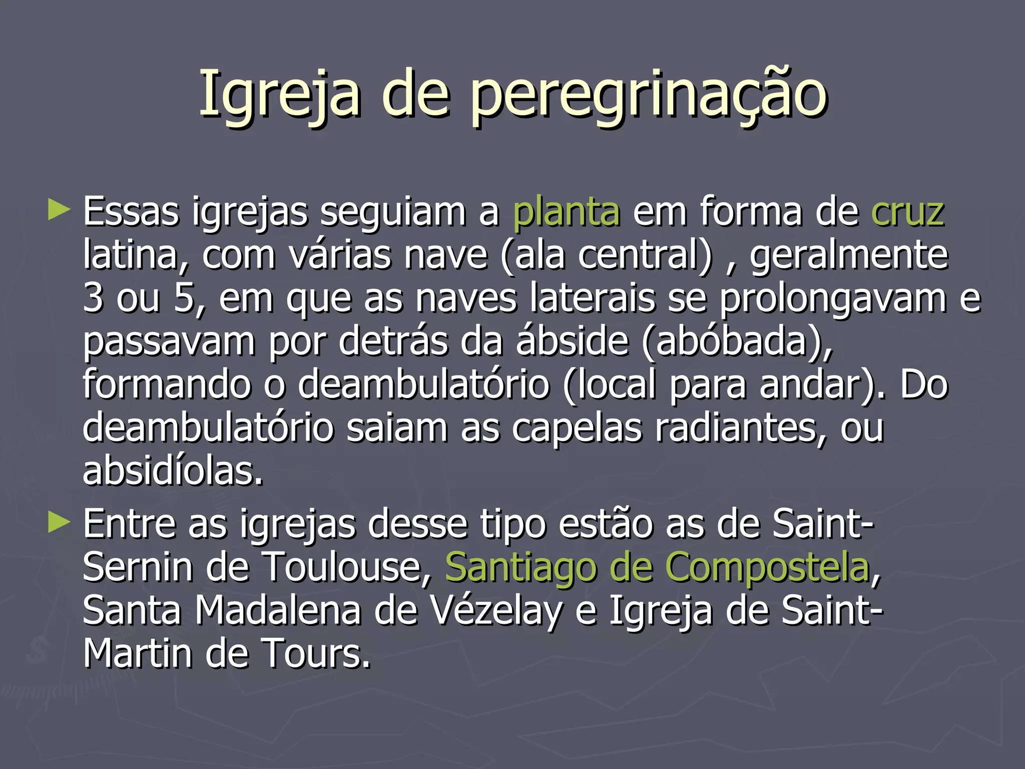 Igreja de peregrinação Essas igrejas seguiam a  planta  em forma de  cruz  latina, com várias nave (ala central) , geralmente 3 ou 5, em que as naves laterais se prolongavam e passavam por detrás da ábside (abóbada), formando o deambulatório (local para andar). Do deambulatório saiam as capelas radiantes, ou absidíolas.  Entre as igrejas desse tipo estão as de Saint-Sernin de Toulouse,  Santiago de Compostela , Santa Madalena de Vézelay e Igreja de Saint-Martin de Tours. 