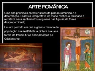 Uma das principais características da pintura românica   é a deformação. O artista interpretava de modo místico a realidade e retratava seus sentimentos religiosos nas figuras de forma desproporcional; Em um período em que a grande maioria da população era analfabeta a pintura era uma forma de transmitir os ensinamentos do Cristianismo. ARTE ROMÂNICA 