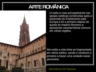 O estilo é visto principalmente nas igrejas católicas construídas após a expansão do Cristianismo pela Europa e foi o primeiro depois da queda do Império Romano a apresentar características comuns em várias regiões.  ARTE ROMÂNICA Até então a arte tinha se fragmentado em vários estilos, sendo o românico o primeiro a trazer uma unidade nesse panorama.   Saint-Sernin  de Toulouse 