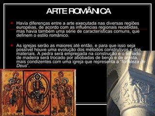 Havia diferenças entre a arte executada nas diversas regiões européias, de acordo com as influências regionais recebidas, mas havia também uma série de características comuns, que definem o estilo românico. As igrejas serão as maiores até então, e para que isso seja possível houve uma evolução dos métodos construtivos e dos materiais. A pedra será empregada na construção e o telhado de madeira será trocado por abóbadas de berço e de aresta, mais condizentes com uma igreja que representa a “ fortaleza de Deus ”. ARTE ROMÂNICA 