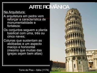 Na Arquitetura: A arquitetura em pedra vem reforçar a característica de monumentalidade e fortaleza; Os conjuntos seguem a planta basilical com uma, três ou cinco naves; Colunas que sustentam as abóbadas e um aspecto maciço e horizontal (mesmo que muitas das igrejas   sejam bem altas)  ARTE ROMÂNICA Torre de Pisa – Itália (1174) 