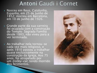  Nasceu em Reus, Catalunha,
Espanha, em 25 de Junho de
1852; morreu em Barcelona,
em 10 de Junho de 1926.
 Grande parte da sua carreira
foi ocupada com a construção
do Templo Sagrada Família
desde 1883, não viveu para a
ver terminada.
 Ao trabalhar nela tornou-se
cada vez mais religioso, e
após 1910 passou a trabalhar
quase exclusivamente na
construção da Igreja, Aos 75
anos, foi atropelado por
um trolley-car, tendo morrido
dos ferimentos.
 