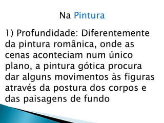 Na Pintura
1) Profundidade: Diferentemente
da pintura românica, onde as
cenas aconteciam num único
plano, a pintura gótica procura
dar alguns movimentos às figuras
através da postura dos corpos e
das paisagens de fundo
 