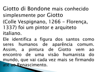 Giotto di Bondone mais conhecido
simplesmente por Giotto
(Colle Vespignano, 1266 - Florença,
1337) foi um pintor e arquiteto
italiano.
Ele identifica a figura dos santos como
seres humanos de aparência comum.
Assim, a pintura de Giotto vem ao
encontro de uma visão humanista do
mundo, que vai cada vez mais se firmando
até ao Renascimento.
 