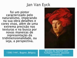 1390/1441, Bugres ,Bélgica.
Retrato de Homem com
Turbante (1433), possível
autorretrato.
foi um pintor
caracterizado pelo
naturalismo, imperando
na sua obra detalhes e
cores vivas, além de uma
extrema precisão nas
texturas e na busca por
novas maneiras de
representação da
tridimensionalidade, ou
seja, a perspectiva.
 