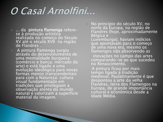  ... da pintura flamenga refere-
se à produção artística
realizada no começo do Século
XV até o século XVII na região
de Flandres .
 A pintura flamenga surgiu
através do desenvolvimento de
uma mentalidade burguesa
(comércio e banca; mercado da
arte) e está ligado a uma
evolução ideológica para novas
formas menos transcendentais
para com a Natureza: cultura
visual fundamentada em
tradições que privilegiam a
observação atenta do mundo
natural e valorizam a superfície
material da imagem.
 No princípio do século XV, no
norte da Europa, na região de
Flandres (hoje, aproximadamente
Bélgica e
Luxemburgo), haviam indícios
que apontavam para o começo
de uma nova era, mesmo os
flamengos não absorvendo as
inovações no campo das artes
comparando-se ao que sucedeu
no Renascimento.
A pintura ficou por mais
tempo ligada à tradição
medieval. Paulatinamente é que
despontou a arte da velha
Flandres, terra dos Flamengos na
Europa, de grande importância
cultural e econômica desde a
Idade Média.
 