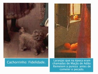 Cachorrinho: Fidelidade.
Laranjas que na época eram
chamadas de Maçãs de Adão:
Remetem a pureza antes de
cometer o pecado.
 