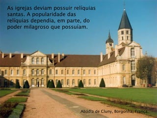 Abádia de Cluny, Borgonha, França.
As igrejas deviam possuir relíquias
santas. A popularidade das
relíquias dependia, em parte, do
poder milagroso que possuíam.
 