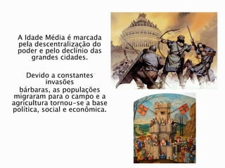A Idade Média é marcada
pela descentralização do
poder e pelo declínio das
grandes cidades.
Devido a constantes
invasões
bárbaras, as populações
migraram para o campo e a
agricultura tornou-se a base
política, social e econômica.
 