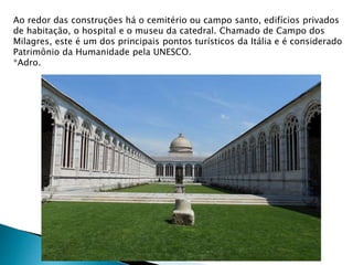 Ao redor das construções há o cemitério ou campo santo, edifícios privados
de habitação, o hospital e o museu da catedral. Chamado de Campo dos
Milagres, este é um dos principais pontos turísticos da Itália e é considerado
Patrimônio da Humanidade pela UNESCO.
*Adro.
 