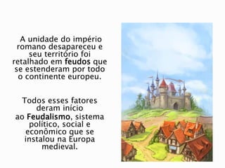 A unidade do império
romano desapareceu e
seu território foi
retalhado em feudos que
se estenderam por todo
o continente europeu.
Todos esses fatores
deram início
ao Feudalismo, sistema
político, social e
econômico que se
instalou na Europa
medieval.
 