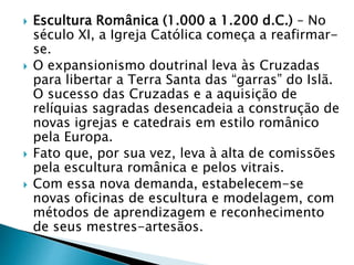  Escultura Românica (1.000 a 1.200 d.C.) – No
século XI, a Igreja Católica começa a reafirmar-
se.
 O expansionismo doutrinal leva às Cruzadas
para libertar a Terra Santa das “garras” do Islã.
O sucesso das Cruzadas e a aquisição de
relíquias sagradas desencadeia a construção de
novas igrejas e catedrais em estilo românico
pela Europa.
 Fato que, por sua vez, leva à alta de comissões
pela escultura românica e pelos vitrais.
 Com essa nova demanda, estabelecem-se
novas oficinas de escultura e modelagem, com
métodos de aprendizagem e reconhecimento
de seus mestres-artesãos.
 