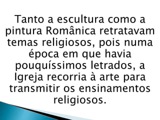 Tanto a escultura como a
pintura Românica retratavam
temas religiosos, pois numa
época em que havia
pouquíssimos letrados, a
Igreja recorria à arte para
transmitir os ensinamentos
religiosos.
 