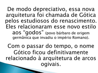De modo depreciativo, essa nova
arquitetura foi chamada de Gótica
pelos estudiosos do renascimento.
Eles relacionaram esse novo estilo
aos “godos” (povo bárbaro de origem
germânica que invadiu o império Romano).
Com o passar do tempo, o nome
Gótico ficou definitivamente
relacionado à arquitetura de arcos
ogivais.
 
