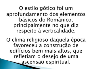 O estilo gótico foi um
aprofundamento dos elementos
básicos do Românico,
principalmente no que diz
respeito à verticalidade.
O clima religioso daquela época
favoreceu a construção de
edifícios bem mais altos, que
refletiam o desejo de uma
ascensão espiritual.
 