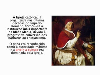 A Igreja católica, já
organizada nas últimas
décadas do Império
Romano, tornou-se a
instituição mais importante
da Idade Média, devido à
progressiva conversão dos
bárbaros ao cristianismo.
O papa era reconhecido
como a autoridade máxima
e a arte e a cultura era
dominada pela Igreja.
 