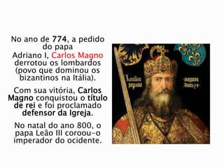 No ano de 774, a pedido
do papa
Adriano I, Carlos Magno
derrotou os lombardos
(povo que dominou os
bizantinos na Itália).
Com sua vitória, Carlos
Magno conquistou o título
de rei e foi proclamado
defensor da Igreja.
No natal do ano 800, o
papa Leão III coroou-o
imperador do ocidente.
 