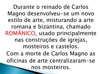 Durante o reinado de Carlos
Magno desenvolveu-se um novo
estilo de arte, misturando a arte
romana e bizantina, chamado
ROMÂNICO, usado principalmente
nas construções de igrejas,
mosteiros e castelos.
Com a morte de Carlos Magno as
oficinas de arte centralizaram-se
nos mosteiros.
 