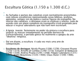 
 As fachadas e portais das catedrais eram normalmente preenchidos
com relevos escultóricos representando cenas bíblicas, profetas,
apóstolos, antigos reis da Judeia e outras figuras do evangelho. No
interior das catedrais, o destaque eram as estátuas e relevos, tudo de
acordo com um plano complexo da iconografia cristã projetada para
educar e inspirar adoradores que não liam nem escreviam.
 A Igreja investe fortemente no poder da pintura e escultura para
inspirar as massas (notadamente no período barroco da
Contrarreforma), o período gótico foi realmente o apogeu da arte
“idealista” religiosa.
 Daí em diante, a escultura é cada vez mais uma arte de
catequização.
 Escultores de destaque: Nicola Pisano (1206-1278); Giovanni Pisano
(1250-1314); Arnolfo di Cambio (1240-1310); Giovanni di Balduccio
(1290-1339); Andrea Pisano (1295-1348); Filippo Calendario (1315-
1355); Andre Beauneveu (1335-1400); Claus Sluter (1340-1406).
 