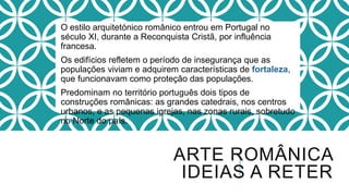 O estilo arquitetónico românico entrou em Portugal no
século XI, durante a Reconquista Cristã, por influência
francesa.
Os edifícios refletem o período de insegurança que as
populações viviam e adquirem características de fortaleza,
que funcionavam como proteção das populações.
Predominam no território português dois tipos de
construções românicas: as grandes catedrais, nos centros
urbanos, e as pequenas igrejas, nas zonas rurais, sobretudo
no Norte do país.
ARTE ROMÂNICA
IDEIAS A RETER
 