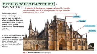 O ESTILO GÓTICO EM PORTUGAL -
CARACTERÍSTICAS
As catedrais góticas
caracterizam-se pelo seu
aspeto leve, com paredes
altas, com janelas de grande
dimensão, muitas vezes com
vitrais, dando grande
luminosidade ao interior dos
edifícios.
A utilização do arco quebrado,
da abóbada em ogiva e a
utilização de rosáceas fazem
parte, também, das
características dos edifícios
góticos.
 