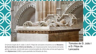 Túmulos de D. João I
e D. Filipa de
Lencastre
O túmulo duplo de D. João I e de D. Filipa de Lencastre encontra-se no Mosteiro
de Santa Maria da Vitória da Batalha, um impressionante monumento do tardo-
gótico nacional, construído para comemoração da vitória das armas portuguesas
em Aljubarrota (1385) e para panteão da Dinastia de Avis.
 