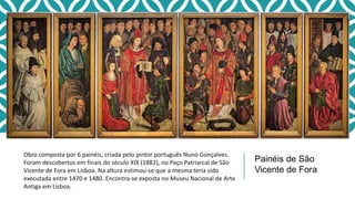 Obra composta por 6 painéis, criada pelo pintor português Nuno Gonçalves.
Foram descobertos em finais do século XIX (1882), no Paço Patriarcal de São
Vicente de Fora em Lisboa. Na altura estimou-se que a mesma teria sido
executada entre 1470 e 1480. Encontra-se exposta no Museu Nacional de Arte
Antiga em Lisboa.
Painéis de São
Vicente de Fora
 