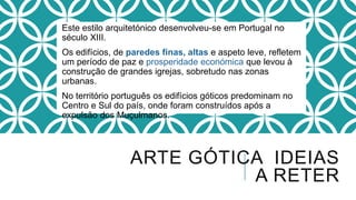 Este estilo arquitetónico desenvolveu-se em Portugal no
século XIII.
Os edifícios, de paredes finas, altas e aspeto leve, refletem
um período de paz e prosperidade económica que levou à
construção de grandes igrejas, sobretudo nas zonas
urbanas.
No território português os edifícios góticos predominam no
Centro e Sul do país, onde foram construídos após a
expulsão dos Muçulmanos.
ARTE GÓTICA IDEIAS
A RETER
 