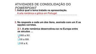 1. Indica qual o tema tratado na apresentação.
……………………………………………………………………
2. Na resposta a cada um dos itens, assinala com um X as
opções corretas.
2.1. A arte românica desenvolveu-se na Europa entre
os séculos …
XIII a XV.
XI a XIII.
VII a X.
A arte românica e gótica em Portugal.
ATIVIDADES DE CONSOLIDAÇÃO DO
POWERPOINT
 