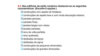 2.2. Nos edifícios de estilo românico destacam-se as seguintes
características: (Escolhe 6 opções.)
 construções com aspeto de fortaleza;
 construções de aspeto leve e com muita decoração exterior;
 paredes grossas;
 paredes finas;
 janelas largas com vitrais;
 janelas estreitas;
 arco de volta perfeita;
 arco quebrado;
 abóbadas de berço;
 abóbadas de ogiva;
 construções de pequenas dimensões;
 construções de grandes dimensões.
 