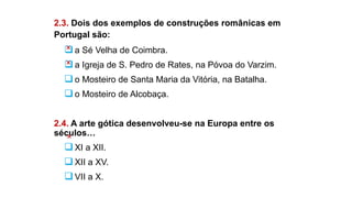 2.3. Dois dos exemplos de construções românicas em
Portugal são:
a Sé Velha de Coimbra.
a Igreja de S. Pedro de Rates, na Póvoa do Varzim.
o Mosteiro de Santa Maria da Vitória, na Batalha.
o Mosteiro de Alcobaça.
2.4. A arte gótica desenvolveu-se na Europa entre os
séculos…
XI a XII.
XII a XV.
VII a X.
 