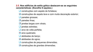 2.5. Nos edifícios de estilo gótico destacam-se as seguintes
características: (Escolhe 6 opções.)
 construções com aspeto de fortaleza;
 construções de aspeto leve e com muita decoração exterior;
 paredes grossas;
 paredes finas;
 janelas largas com vitrais;
 janelas estreitas;
 arco de volta perfeita;
 arco quebrado;
 abóbadas de berço;
 abóbadas de ogiva;
 construções de pequenas dimensões;
 construções de grandes dimensões.
 