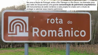 Na zona a Norte de Portugal, entre o Rio Tâmega e o Rio Douro, na chamada zona
dos vales do Sousa temos uma grande concentração de património arquitetónico
(58 monumentos) do estilo românico e este projeto foi criado com o intuito de
proteger e valorizar esse mesmo património.
 