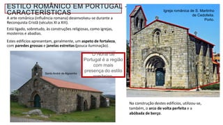 Na construção destes edifícios, utilizou-se,
também, o arco de volta perfeita e a
abóbada de berço.
Santo André de Algosinho
Paredes robustas.
Poucas aberturas
para o exterior.
ESTILO ROMÂNICO EM PORTUGAL -
CARACTERÍSTICAS Igreja românica de S. Martinho
de Cedofeita.
Porto.
O Norte de
Portugal é a região
com mais
presença do estilo
românico.
A arte românica (influência romana) desenvolveu-se durante a
Reconquista Cristã (séculos XI a XIII).
Está ligado, sobretudo, às construções religiosas, como igrejas,
mosteiros e abadias.
Estes edifícios apresentam, geralmente, um aspeto de fortaleza,
com paredes grossas e janelas estreitas (pouca iluminação).
 