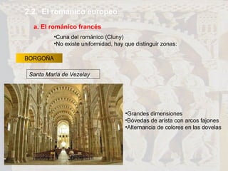 2.2.  El románico europeo a. El románico francés BORGOÑA Grandes dimensiones Bóvedas de arista con arcos fajones Alternancia de colores en las dovelas Cuna del románico (Cluny) No existe uniformidad, hay que distinguir zonas: Santa María de Vezelay 