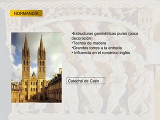 NORMANDÍA Estructuras geométricas puras (poca decoración) Techos de madera  Grandes torres a la entrada Influencia en el románico inglés Catedral de Caén 