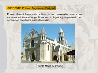 SUROESTE: Poitiers, Angulema y Perigord Poseen claras influencias bizantinas: torres con remates cónicos con escamas, cúpulas sobre pechinas, arcos ciegos y gran profusión de decoración escultórica en las fachadas. Santa María de Poitiers 