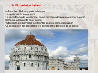 b. El románico italiano Influencias clásicas y paleocristianas: Las galerías de arcos vivos  La importancia de la columna, como elemento decorativo exterior o como elemento sustentante en el interior  Utilización de mármoles de distintos colores como decoración La separación del baptisterio y el campanario del resto de la iglesia. 