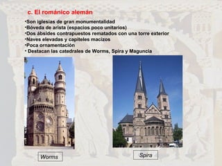 c. El románico alemán Son iglesias de gran monumentalidad Bóveda de arista (espacios poco unitarios) Dos ábsides contrapuestos rematados con una torre exterior Naves elevadas y capiteles macizos Poca ornamentación Destacan las catedrales de Worms, Spira y Maguncia Worms Spira 