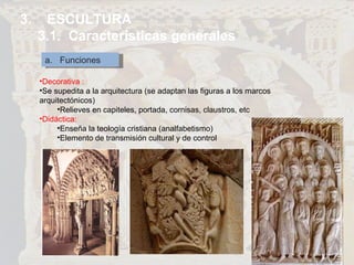 3.  ESCULTURA 3.1.  Características generales a.  Funciones Decorativa : Se supedita a la arquitectura (se adaptan las figuras a los marcos arquitectónicos) Relieves en capiteles, portada, cornisas, claustros, etc  Didáctica: Enseña la teología cristiana (analfabetismo) Elemento de transmisión cultural y de control 